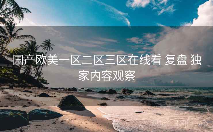 国产欧美一区二区三区在线看 复盘 独家内容观察