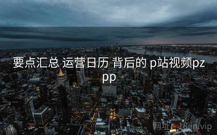 要点汇总 运营日历 背后的 p站视频pzpp