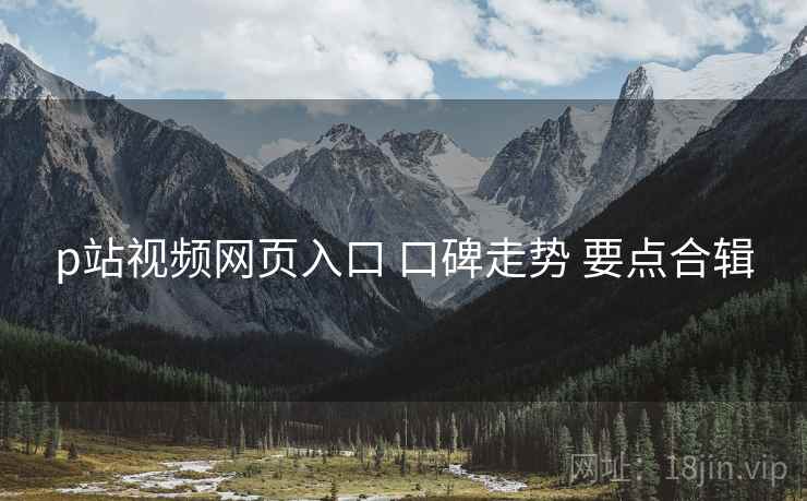 p站视频网页入口 口碑走势 要点合辑
