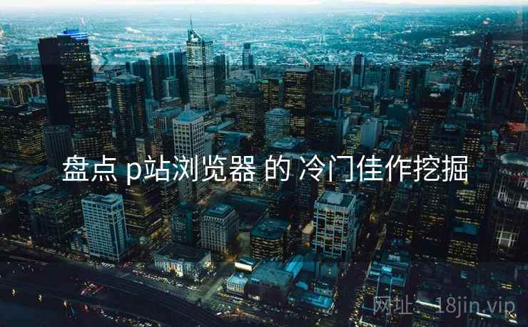 盘点 p站浏览器 的 冷门佳作挖掘