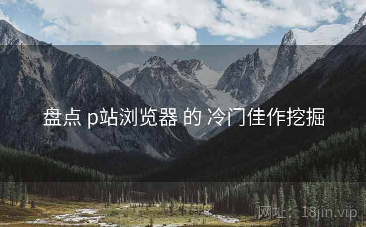 盘点 p站浏览器 的 冷门佳作挖掘