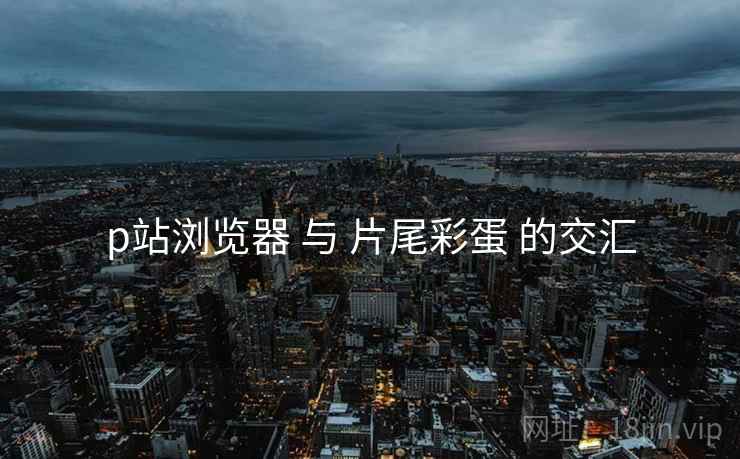 p站浏览器 与 片尾彩蛋 的交汇