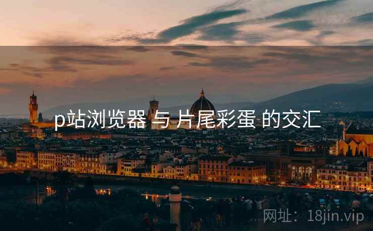 p站浏览器 与 片尾彩蛋 的交汇