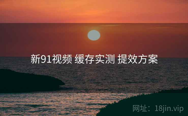 新91视频 缓存实测 提效方案