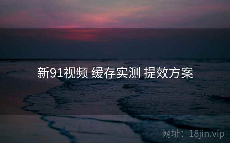 新91视频 缓存实测 提效方案