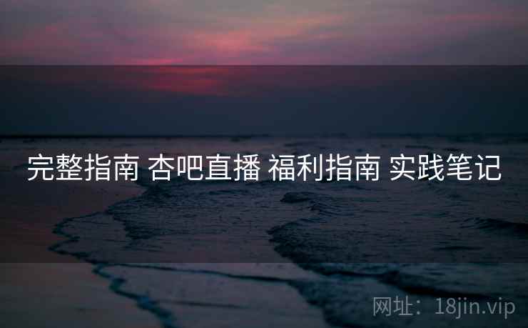 完整指南 杏吧直播 福利指南 实践笔记