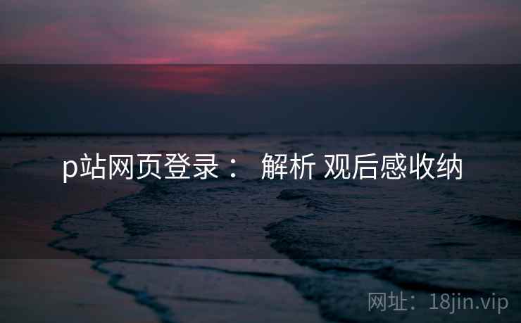 p站网页登录 ： 解析 观后感收纳