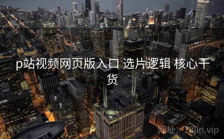 p站视频网页版入口 选片逻辑 核心干货