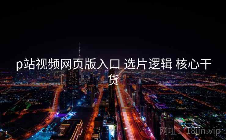 p站视频网页版入口 选片逻辑 核心干货