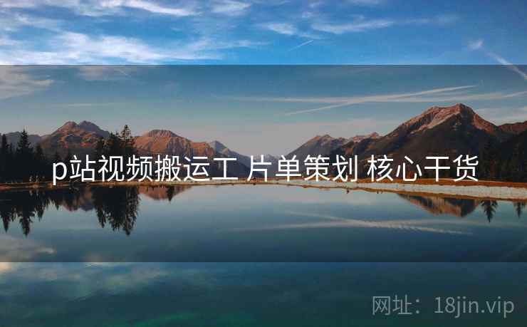 p站视频搬运工 片单策划 核心干货