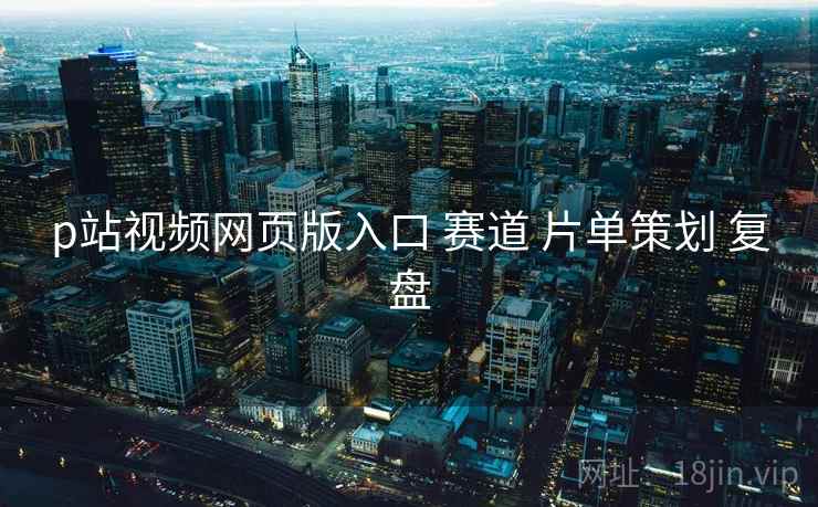 p站视频网页版入口 赛道 片单策划 复盘
