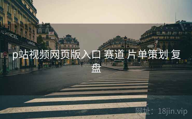 p站视频网页版入口 赛道 片单策划 复盘