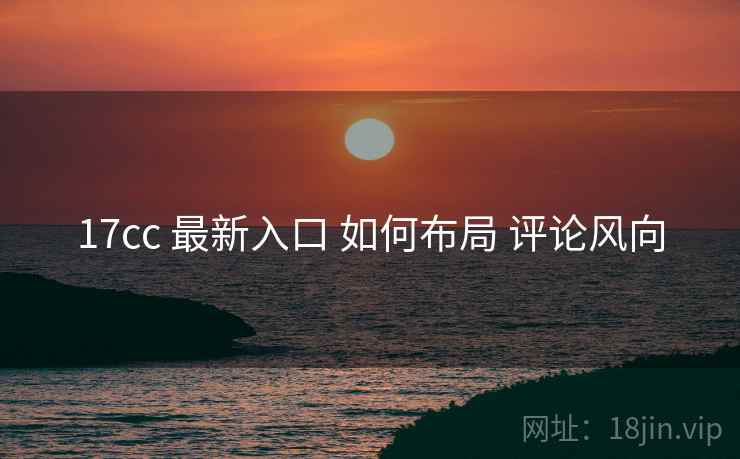 17cc 最新入口 如何布局 评论风向